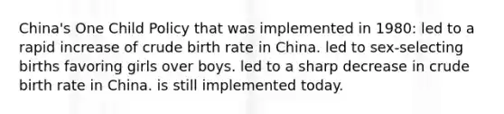 China's One Child Policy that was implemented in 1980: led to a rapid increase of crude birth rate in China. led to sex-selecting births favoring girls over boys. led to a sharp decrease in crude birth rate in China. is still implemented today.