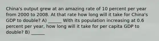 China's output grew at an amazing rate of 10 percent per year from 2000 to 2008. At that rate how long will it take for China's GDP to double? A) ______ With its population increasing at 0.6 percent per year, how long will it take for per capita GDP to double? B) ______