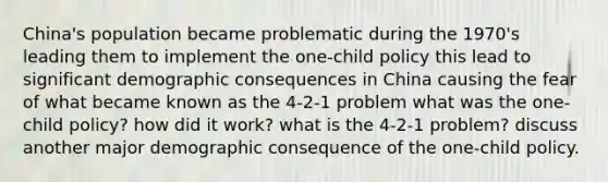 China's population became problematic during the 1970's leading them to implement the one-child policy this lead to significant demographic consequences in China causing the fear of what became known as the 4-2-1 problem what was the one-child policy? how did it work? what is the 4-2-1 problem? discuss another major demographic consequence of the one-child policy.