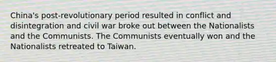 China's post-revolutionary period resulted in conflict and disintegration and civil war broke out between the Nationalists and the Communists. The Communists eventually won and the Nationalists retreated to Taiwan.