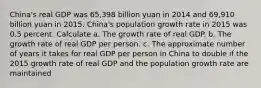 China​'s real GDP was 65,398 billion yuan in 2014 and 69,910 billion yuan in 2015. China​'s population growth rate in 2015 was 0.5 percent. Calculate a. The growth rate of real GDP. b. The growth rate of real GDP per person. c. The approximate number of years it takes for real GDP per person in China to double if the 2015 growth rate of real GDP and the population growth rate are maintained