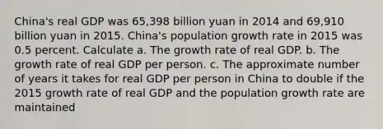 China​'s real GDP was 65,398 billion yuan in 2014 and 69,910 billion yuan in 2015. China​'s population growth rate in 2015 was 0.5 percent. Calculate a. The growth rate of real GDP. b. The growth rate of real GDP per person. c. The approximate number of years it takes for real GDP per person in China to double if the 2015 growth rate of real GDP and the population growth rate are maintained