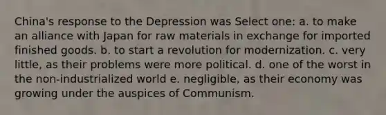 China's response to the Depression was Select one: a. to make an alliance with Japan for raw materials in exchange for imported finished goods. b. to start a revolution for modernization. c. very little, as their problems were more political. d. one of the worst in the non-industrialized world e. negligible, as their economy was growing under the auspices of Communism.