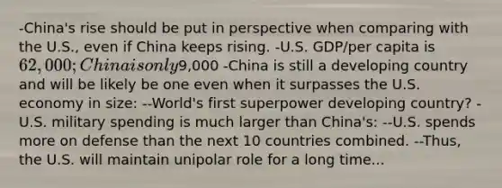 -China's rise should be put in perspective when comparing with the U.S., even if China keeps rising. -U.S. GDP/per capita is 62,000; China is only9,000 -China is still a developing country and will be likely be one even when it surpasses the U.S. economy in size: --World's first superpower developing country? -U.S. military spending is much larger than China's: --U.S. spends more on defense than the next 10 countries combined. --Thus, the U.S. will maintain unipolar role for a long time...