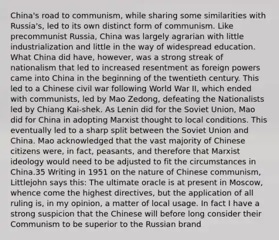 China's road to communism, while sharing some similarities with Russia's, led to its own distinct form of communism. Like precommunist Russia, China was largely agrarian with little industrialization and little in the way of widespread education. What China did have, however, was a strong streak of nationalism that led to increased resentment as foreign powers came into China in the beginning of the twentieth century. This led to a Chinese civil war following World War II, which ended with communists, led by Mao Zedong, defeating the Nationalists led by Chiang Kai-shek. As Lenin did for the Soviet Union, Mao did for China in adopting Marxist thought to local conditions. This eventually led to a sharp split between the Soviet Union and China. Mao acknowledged that the vast majority of Chinese citizens were, in fact, peasants, and therefore that Marxist ideology would need to be adjusted to fit the circumstances in China.35 Writing in 1951 on the nature of Chinese communism, Littlejohn says this: The ultimate oracle is at present in Moscow, whence come the highest directives, but the application of all ruling is, in my opinion, a matter of local usage. In fact I have a strong suspicion that the Chinese will before long consider their Communism to be superior to the Russian brand