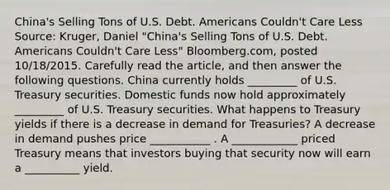 ​China's Selling Tons of U.S. Debt. Americans​ Couldn't Care Less ​Source: Kruger, Daniel​ "China's Selling Tons of U.S. Debt. Americans​ Couldn't Care​ Less" ​Bloomberg.com, posted​ 10/18/2015. Carefully read the article​, and then answer the following questions. China currently holds​ _________ of U.S. Treasury securities. Domestic funds now hold approximately​ _________ of U.S. Treasury securities. What happens to Treasury yields if there is a decrease in demand for​ Treasuries? A decrease in demand pushes price ___________ . A ____________ priced Treasury means that investors buying that security now will earn a __________ yield.