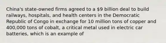 China's state-owned firms agreed to a 9 billion deal to build railways, hospitals, and health centers in the Democratic Republic of Congo in exchange for 10 million tons of copper and 400,000 tons of cobalt, a critical metal used in electric car batteries, which is an example of