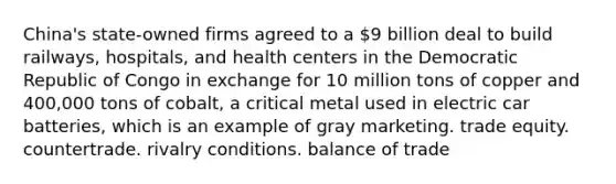 China's state-owned firms agreed to a 9 billion deal to build railways, hospitals, and health centers in the Democratic Republic of Congo in exchange for 10 million tons of copper and 400,000 tons of cobalt, a critical metal used in electric car batteries, which is an example of gray marketing. trade equity. countertrade. rivalry conditions. balance of trade