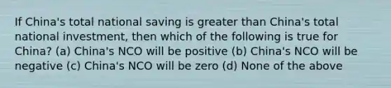 If China's total national saving is greater than China's total national investment, then which of the following is true for China? (a) China's NCO will be positive (b) China's NCO will be negative (c) China's NCO will be zero (d) None of the above