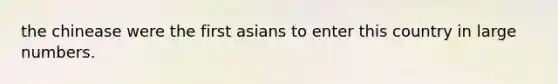 the chinease were the first asians to enter this country in large numbers.