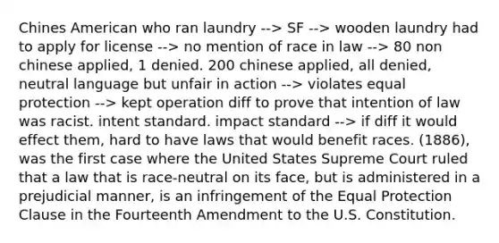 Chines American who ran laundry --> SF --> wooden laundry had to apply for license --> no mention of race in law --> 80 non chinese applied, 1 denied. 200 chinese applied, all denied, neutral language but unfair in action --> violates equal protection --> kept operation diff to prove that intention of law was racist. intent standard. impact standard --> if diff it would effect them, hard to have laws that would benefit races. (1886), was the first case where the United States Supreme Court ruled that a law that is race-neutral on its face, but is administered in a prejudicial manner, is an infringement of the Equal Protection Clause in the Fourteenth Amendment to the U.S. Constitution.