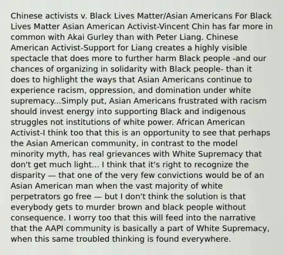 Chinese activists v. Black Lives Matter/Asian Americans For Black Lives Matter Asian American Activist-Vincent Chin has far more in common with Akai Gurley than with Peter Liang. Chinese American Activist-Support for Liang creates a highly visible spectacle that does more to further harm Black people -and our chances of organizing in solidarity with Black people- than it does to highlight the ways that Asian Americans continue to experience racism, oppression, and domination under white supremacy...Simply put, Asian Americans frustrated with racism should invest energy into supporting Black and indigenous struggles not institutions of white power. African American Activist-I think too that this is an opportunity to see that perhaps the Asian American community, in contrast to the model minority myth, has real grievances with White Supremacy that don't get much light... I think that it's right to recognize the disparity — that one of the very few convictions would be of an Asian American man when the vast majority of white perpetrators go free — but I don't think the solution is that everybody gets to murder brown and black people without consequence. I worry too that this will feed into the narrative that the AAPI community is basically a part of White Supremacy, when this same troubled thinking is found everywhere.