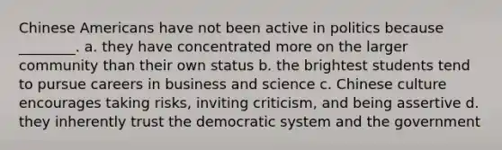 Chinese Americans have not been active in politics because ________. a. they have concentrated more on the larger community than their own status b. the brightest students tend to pursue careers in business and science c. Chinese culture encourages taking risks, inviting criticism, and being assertive d. they inherently trust the democratic system and the government