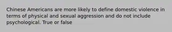 Chinese Americans are more likely to define domestic violence in terms of physical and sexual aggression and do not include psychological. True or false