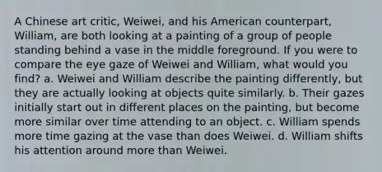 A Chinese art critic, Weiwei, and his American counterpart, William, are both looking at a painting of a group of people standing behind a vase in the middle foreground. If you were to compare the eye gaze of Weiwei and William, what would you find? a. Weiwei and William describe the painting differently, but they are actually looking at objects quite similarly. b. Their gazes initially start out in different places on the painting, but become more similar over time attending to an object. c. William spends more time gazing at the vase than does Weiwei. d. William shifts his attention around more than Weiwei.