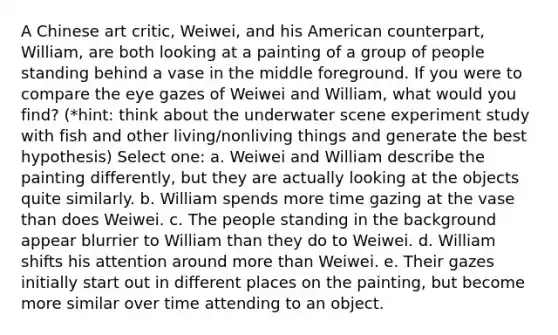 A Chinese art critic, Weiwei, and his American counterpart, William, are both looking at a painting of a group of people standing behind a vase in the middle foreground. If you were to compare the eye gazes of Weiwei and William, what would you find? (*hint: think about the underwater scene experiment study with fish and other living/nonliving things and generate the best hypothesis) Select one: a. Weiwei and William describe the painting differently, but they are actually looking at the objects quite similarly. b. William spends more time gazing at the vase than does Weiwei. c. The people standing in the background appear blurrier to William than they do to Weiwei. d. William shifts his attention around more than Weiwei. e. Their gazes initially start out in different places on the painting, but become more similar over time attending to an object.