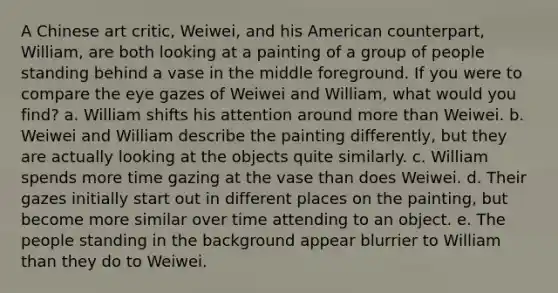 A Chinese art critic, Weiwei, and his American counterpart, William, are both looking at a painting of a group of people standing behind a vase in the middle foreground. If you were to compare the eye gazes of Weiwei and William, what would you find? a. William shifts his attention around more than Weiwei. b. Weiwei and William describe the painting differently, but they are actually looking at the objects quite similarly. c. William spends more time gazing at the vase than does Weiwei. d. Their gazes initially start out in different places on the painting, but become more similar over time attending to an object. e. The people standing in the background appear blurrier to William than they do to Weiwei.