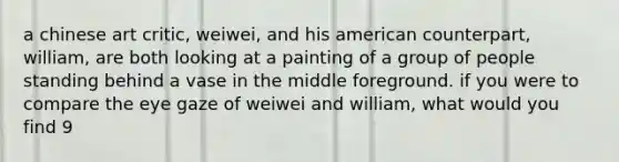 a chinese art critic, weiwei, and his american counterpart, william, are both looking at a painting of a group of people standing behind a vase in the middle foreground. if you were to compare the eye gaze of weiwei and william, what would you find 9