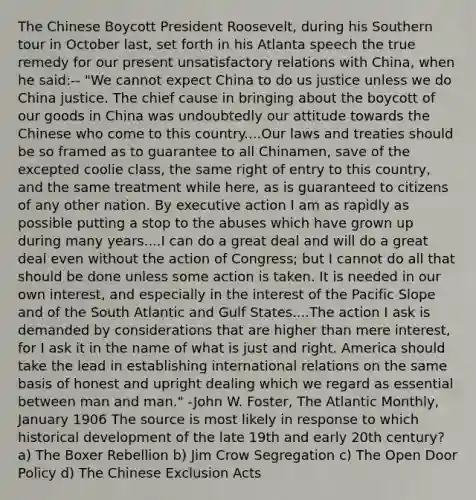 The Chinese Boycott President Roosevelt, during his Southern tour in October last, set forth in his Atlanta speech the true remedy for our present unsatisfactory relations with China, when he said:-- "We cannot expect China to do us justice unless we do China justice. The chief cause in bringing about the boycott of our goods in China was undoubtedly our attitude towards the Chinese who come to this country....Our laws and treaties should be so framed as to guarantee to all Chinamen, save of the excepted coolie class, the same right of entry to this country, and the same treatment while here, as is guaranteed to citizens of any other nation. By executive action I am as rapidly as possible putting a stop to the abuses which have grown up during many years....I can do a great deal and will do a great deal even without the action of Congress; but I cannot do all that should be done unless some action is taken. It is needed in our own interest, and especially in the interest of the Pacific Slope and of the South Atlantic and Gulf States....The action I ask is demanded by considerations that are higher than mere interest, for I ask it in the name of what is just and right. America should take the lead in establishing international relations on the same basis of honest and upright dealing which we regard as essential between man and man." -John W. Foster, The Atlantic Monthly, January 1906 The source is most likely in response to which historical development of the late 19th and early 20th century? a) The Boxer Rebellion b) Jim Crow Segregation c) The Open Door Policy d) The Chinese Exclusion Acts