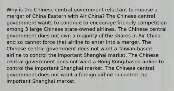 Why is the Chinese central government reluctant to impose a merger of China Eastern with Air China? The Chinese central government wants to continue to encourage friendly competition among 3 large Chinese state-owned airlines. The Chinese central government does not own a majority of the shares in Air China and so cannot force that airline to enter into a merger. The Chinese central government does not want a Taiwan-based airline to control the important Shanghai market. The Chinese central government does not want a Hong Kong-based airline to control the important Shanghai market. The Chinese central government does not want a foreign airline to control the important Shanghai market.