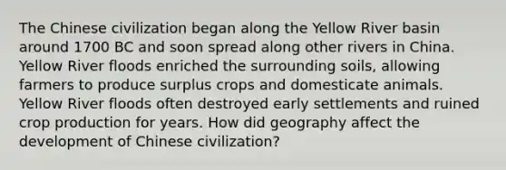 The Chinese civilization began along the Yellow River basin around 1700 BC and soon spread along other rivers in China. Yellow River floods enriched the surrounding soils, allowing farmers to produce surplus crops and domesticate animals. Yellow River floods often destroyed early settlements and ruined crop production for years. How did geography affect the development of Chinese civilization?