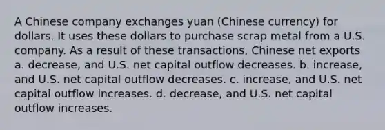 A Chinese company exchanges yuan (Chinese currency) for dollars. It uses these dollars to purchase scrap metal from a U.S. company. As a result of these transactions, Chinese net exports a. decrease, and U.S. net capital outflow decreases. b. increase, and U.S. net capital outflow decreases. c. increase, and U.S. net capital outflow increases. d. decrease, and U.S. net capital outflow increases.