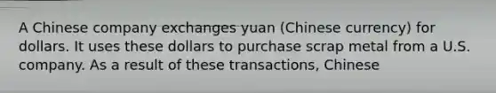 A Chinese company exchanges yuan (Chinese currency) for dollars. It uses these dollars to purchase scrap metal from a U.S. company. As a result of these transactions, Chinese