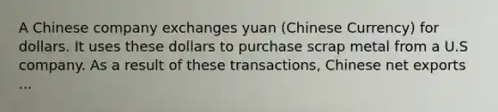 A Chinese company exchanges yuan (Chinese Currency) for dollars. It uses these dollars to purchase scrap metal from a U.S company. As a result of these transactions, Chinese net exports ...