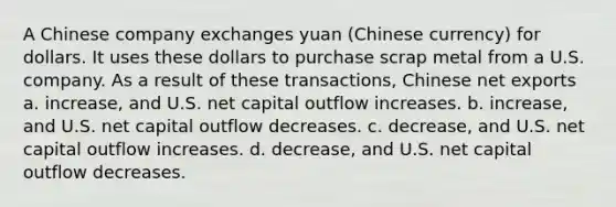 A Chinese company exchanges yuan (Chinese currency) for dollars. It uses these dollars to purchase scrap metal from a U.S. company. As a result of these transactions, Chinese net exports a. increase, and U.S. net capital outflow increases. b. increase, and U.S. net capital outflow decreases. c. decrease, and U.S. net capital outflow increases. d. decrease, and U.S. net capital outflow decreases.