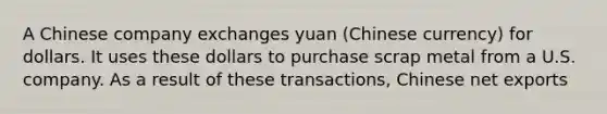 A Chinese company exchanges yuan (Chinese currency) for dollars. It uses these dollars to purchase scrap metal from a U.S. company. As a result of these transactions, Chinese net exports