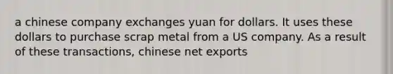 a chinese company exchanges yuan for dollars. It uses these dollars to purchase scrap metal from a US company. As a result of these transactions, chinese net exports