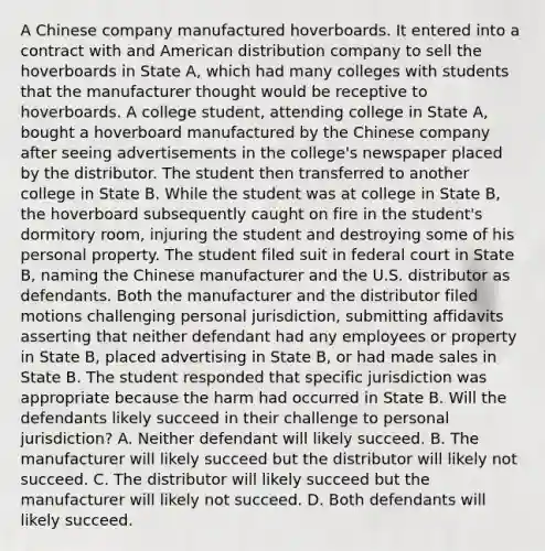 A Chinese company manufactured hoverboards. It entered into a contract with and American distribution company to sell the hoverboards in State A, which had many colleges with students that the manufacturer thought would be receptive to hoverboards. A college student, attending college in State A, bought a hoverboard manufactured by the Chinese company after seeing advertisements in the college's newspaper placed by the distributor. The student then transferred to another college in State B. While the student was at college in State B, the hoverboard subsequently caught on fire in the student's dormitory room, injuring the student and destroying some of his personal property. The student filed suit in federal court in State B, naming the Chinese manufacturer and the U.S. distributor as defendants. Both the manufacturer and the distributor filed motions challenging personal jurisdiction, submitting affidavits asserting that neither defendant had any employees or property in State B, placed advertising in State B, or had made sales in State B. The student responded that specific jurisdiction was appropriate because the harm had occurred in State B. Will the defendants likely succeed in their challenge to personal jurisdiction? A. Neither defendant will likely succeed. B. The manufacturer will likely succeed but the distributor will likely not succeed. C. The distributor will likely succeed but the manufacturer will likely not succeed. D. Both defendants will likely succeed.