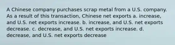 A Chinese company purchases scrap metal from a U.S. company. As a result of this transaction, Chinese net exports a. increase, and U.S. net exports increase. b. increase, and U.S. net exports decrease. c. decrease, and U.S. net exports increase. d. decrease, and U.S. net exports decrease