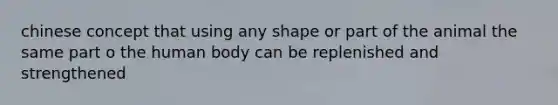 chinese concept that using any shape or part of the animal the same part o the human body can be replenished and strengthened