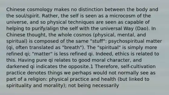 Chinese cosmology makes no distinction between the body and the soul/spirit. Rather, the self is seen as a microcosm of the universe, and so physical techniques are seen as capable of helping to purify/align the self with the universal Way (Dao). In Chinese thought, the whole cosmos (physical, mental, and spiritual) is composed of the same "stuff": psychospiritual matter (qi, often translated as "breath"). The "spiritual" is simply more refined qi; "matter" is less refined qi. Indeed, ethics is related to this. Having pure qi relates to good moral character, and darkened qi indicates the opposite.1 Therefore, self-cultivation practice denotes things we perhaps would not normally see as part of a religion: physical practice and health (but linked to spirituality and morality); not being necessarily