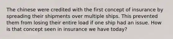 The chinese were credited with the first concept of insurance by spreading their shipments over multiple ships. This prevented them from losing their entire load if one ship had an issue. How is that concept seen in insurance we have today?