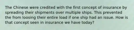 The Chinese were credited with the first concept of insurance by spreading their shipments over multiple ships. This prevented the from loosing their entire load if one ship had an issue. How is that concept seen in insurance we have today?