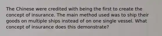 The Chinese were credited with being the first to create the concept of insurance. The main method used was to ship their goods on multiple ships instead of on one single vessel. What concept of insurance does this demonstrate?