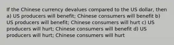 If the Chinese currency devalues compared to the US dollar, then a) US producers will benefit; Chinese consumers will benefit b) US producers will benefit; Chinese consumers will hurt c) US producers will hurt; Chinese consumers will benefit d) US producers will hurt; Chinese consumers will hurt