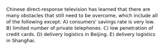 Chinese direct-response television has learned that there are many obstacles that still need to be overcome, which include all of the following except: A) consumers' savings rate is very low. B) limited number of private telephones. C) low penetration of credit cards. D) delivery logistics in Beijing. E) delivery logistics in Shanghai.