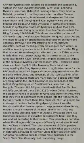 Chinese dynasties that focused on expansion and conquering, such as the Yuan Dynasty (Mongols. 1279-1368) and Qing Dynasty (Manchus. 1644-1911) among others. They differ in Nativist dynasties in that they were often non-Han Chinese ethnicities conquering from abroad, and expanded China to cover much land (the Qing and Yuan Dynasty were the 2nd biggest and biggest Chinese Dynasties in terms of land mass). Stands in contrast to "Nativist" dynasties in China that were more insular and trying to maintain their heartland (such as the Ming Dynasty 1368-1644). This shows one of the patterns of Chinese history: the alternation between conquest dynasties and one more focused on strengthening their present territory and economy. However, it is important to note that Nativist dynasties, such as the Ming, really did conquer from within. In addition, many dynasties acted in both ways, such as the Ming that invaded Korea when Japan attacked them in 1590s in order to help them out. Legacy today: PRC is closest in size to the Qing! Just doesn't have Taiwan and Mongolia essentially. Legacy of the conquest dynasties for the modern PRC: • Establish some claims on land. Right to take Taiwan by force b/c it was conquered by the Qing Dynasty. Way to legitimate claims for the PRC Another important legacy: distinguishing minorities and the majority within China, and reversals of this (see last line). After the Qing's conquest, there are many non-Han peoples after that are today within the PRC's boundaries (56 nationalities total today). Qing distinguished 5 nationalities (Manchus, Han, Mongols, Tibetans, Hui & Ughars (Muslims)), that Sun Yat Sen officially proclaimed these 5 in 1912 (modern China). However, the biggest change in contrast to Qing, who were Manchus, were that they tried to assimilate these people into the Han Dynasty (set up schools to teach them Han Chinese). The Han people are in charge in contrast to the Qing dynasty when it was the Manchus with their banner system. Large reversal where today, modern China is a nation of the Han Chinese first. This also speaks to the Daotong history of Chinese dynasties: there is a legitimate sequence of dynasties recorded (25 total), and they rise and fall according to their morals. This promotes a narrative where the Mongols who conquered (Yuan dynasty) were tamed by the China mainland. The cultural essence of China persists through all these dynasties. Legacy to today: what cycle is China in right now-conquest or nativist? China today can show both: soft power in nations outside versus more militarized in the South China Sea. Generally, not conquering though.