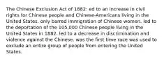 The Chinese Exclusion Act of 1882: ed to an increase in civil rights for Chinese people and Chinese-Americans living in the United States. only barred immigration of Chinese women. led to the deportation of the 105,000 Chinese people living in the United States in 1882. led to a decrease in discrimination and violence against the Chinese. was the first time race was used to exclude an entire group of people from entering the United States.