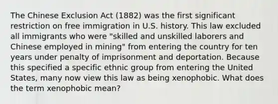 The Chinese Exclusion Act (1882) was the first significant restriction on free immigration in U.S. history. This law excluded all immigrants who were "skilled and unskilled laborers and Chinese employed in mining" from entering the country for ten years under penalty of imprisonment and deportation. Because this specified a specific ethnic group from entering the United States, many now view this law as being xenophobic. What does the term xenophobic mean?