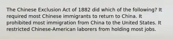 The Chinese Exclusion Act of 1882 did which of the following? It required most Chinese immigrants to return to China. It prohibited most immigration from China to the United States. It restricted Chinese-American laborers from holding most jobs.