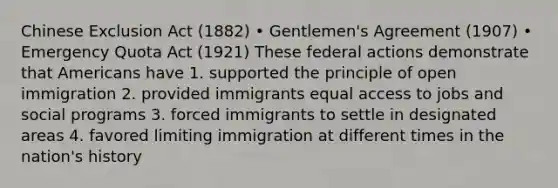 Chinese Exclusion Act (1882) • Gentlemen's Agreement (1907) • Emergency Quota Act (1921) These federal actions demonstrate that Americans have 1. supported the principle of open immigration 2. provided immigrants equal access to jobs and social programs 3. forced immigrants to settle in designated areas 4. favored limiting immigration at different times in the nation's history