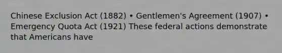 Chinese Exclusion Act (1882) • Gentlemen's Agreement (1907) • Emergency Quota Act (1921) These federal actions demonstrate that Americans have
