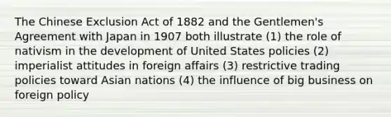 The Chinese Exclusion Act of 1882 and the Gentlemen's Agreement with Japan in 1907 both illustrate (1) the role of nativism in the development of United States policies (2) imperialist attitudes in foreign affairs (3) restrictive trading policies toward Asian nations (4) the influence of big business on foreign policy