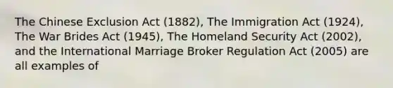 The Chinese Exclusion Act (1882), The Immigration Act (1924), The War Brides Act (1945), The Homeland Security Act (2002), and the International Marriage Broker Regulation Act (2005) are all examples of