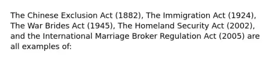 The Chinese Exclusion Act (1882), The Immigration Act (1924), The War Brides Act (1945), The Homeland Security Act (2002), and the International Marriage Broker Regulation Act (2005) are all examples of: