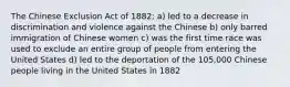 The Chinese Exclusion Act of 1882: a) led to a decrease in discrimination and violence against the Chinese b) only barred immigration of Chinese women c) was the first time race was used to exclude an entire group of people from entering the United States d) led to the deportation of the 105,000 Chinese people living in the United States in 1882